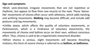 Sign and symptoms
•Brief, semi-directed, irregular movements that are not repetitive or
rhythmic, but appear to flow from one muscle to the next. These 'dance-
like' movements of chorea often occur with athetosis, which adds twisting
and writhing movements. Walking may become difficult, and include odd
postures and leg movements.
•Unlike ataxia, which affects the quality of voluntary movements, or
Parkinsonism, which is a hindrance of voluntary movements, the
movements of chorea and ballism occur on their own, without conscious
effort. Thus, chorea is said to be a hyperkinetic movement disorder.
•When chorea is serious, slight movements will become thrashing
motions; this form of severe chorea is referred to as ballism, or ballismus.
 