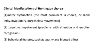 Clinical Manifestations of Huntington chorea
(1)motor dysfunction (the most prominent is chorea, or rapid,
jerky, involuntary, purposeless movements)
(2) cognitive impairment (problems with attention and emotion
recognition)
(3) behavioral features, such as apathy and blunted affect
 