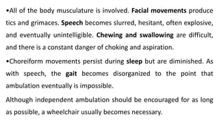 •All of the body musculature is involved. Facial movements produce
tics and grimaces. Speech becomes slurred, hesitant, often explosive,
and eventually unintelligible. Chewing and swallowing are difficult,
and there is a constant danger of choking and aspiration.
•Choreiform movements persist during sleep but are diminished. As
with speech, the gait becomes disorganized to the point that
ambulation eventually is impossible.
Although independent ambulation should be encouraged for as long
as possible, a wheelchair usually becomes necessary.
 