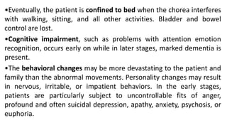 •Eventually, the patient is confined to bed when the chorea interferes
with walking, sitting, and all other activities. Bladder and bowel
control are lost.
•Cognitive impairment, such as problems with attention emotion
recognition, occurs early on while in later stages, marked dementia is
present.
•The behavioral changes may be more devastating to the patient and
family than the abnormal movements. Personality changes may result
in nervous, irritable, or impatient behaviors. In the early stages,
patients are particularly subject to uncontrollable fits of anger,
profound and often suicidal depression, apathy, anxiety, psychosis, or
euphoria.
 