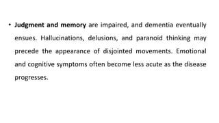 • Judgment and memory are impaired, and dementia eventually
ensues. Hallucinations, delusions, and paranoid thinking may
precede the appearance of disjointed movements. Emotional
and cognitive symptoms often become less acute as the disease
progresses.
 