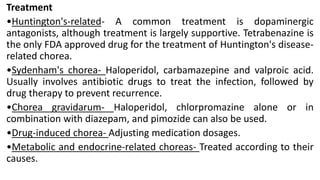 Treatment
•Huntington's-related- A common treatment is dopaminergic
antagonists, although treatment is largely supportive. Tetrabenazine is
the only FDA approved drug for the treatment of Huntington's disease-
related chorea.
•Sydenham's chorea- Haloperidol, carbamazepine and valproic acid.
Usually involves antibiotic drugs to treat the infection, followed by
drug therapy to prevent recurrence.
•Chorea gravidarum- Haloperidol, chlorpromazine alone or in
combination with diazepam, and pimozide can also be used.
•Drug-induced chorea- Adjusting medication dosages.
•Metabolic and endocrine-related choreas- Treated according to their
causes.
 