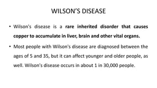 WILSON’S DISEASE
• Wilson's disease is a rare inherited disorder that causes
copper to accumulate in liver, brain and other vital organs.
• Most people with Wilson's disease are diagnosed between the
ages of 5 and 35, but it can affect younger and older people, as
well. Wilson's disease occurs in about 1 in 30,000 people.
 