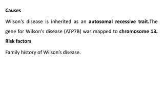 Causes
Wilson's disease is inherited as an autosomal recessive trait.The
gene for Wilson's disease (ATP7B) was mapped to chromosome 13.
Risk factors
Family history of Wilson’s disease.
 