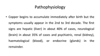 Pathophysiology
• Copper begins to accumulate immediately after birth but the
symptoms usually appear in the 2nd to 3rd decade. The first
signs are hepatic (liver) in about 40% of cases, neurological
(brain) in about 35% of cases and psychiatric, renal (kidney),
haematological (blood), or endocrine (glands) in the
remainder.
 