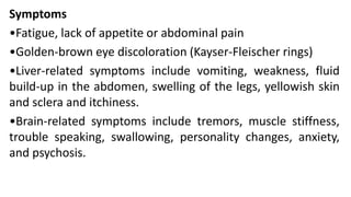 Symptoms
•Fatigue, lack of appetite or abdominal pain
•Golden-brown eye discoloration (Kayser-Fleischer rings)
•Liver-related symptoms include vomiting, weakness, fluid
build-up in the abdomen, swelling of the legs, yellowish skin
and sclera and itchiness.
•Brain-related symptoms include tremors, muscle stiffness,
trouble speaking, swallowing, personality changes, anxiety,
and psychosis.
 