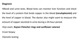 Diagnosis
•Blood and urine tests. Blood tests can monitor liver function and check
the level of a protein that binds copper in the blood (ceruloplasmin) and
the level of copper in blood. The doctor also might want to measure the
amount of copper excreted in urine during a 24-hour period.
•Eye exam. Kayser-Fleischer rings and sunflower cataract
•Liver biopsy
•Genetic testing
 