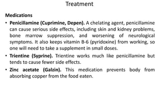 Treatment
Medications
• Penicillamine (Cuprimine, Depen). A chelating agent, penicillamine
can cause serious side effects, including skin and kidney problems,
bone marrow suppression, and worsening of neurological
symptoms. It also keeps vitamin B-6 (pyridoxine) from working, so
one will need to take a supplement in small doses.
• Trientine (Syprine). Trientine works much like penicillamine but
tends to cause fewer side effects.
• Zinc acetate (Galzin). This medication prevents body from
absorbing copper from the food eaten.
 