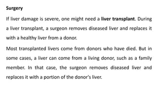 Surgery
If liver damage is severe, one might need a liver transplant. During
a liver transplant, a surgeon removes diseased liver and replaces it
with a healthy liver from a donor.
Most transplanted livers come from donors who have died. But in
some cases, a liver can come from a living donor, such as a family
member. In that case, the surgeon removes diseased liver and
replaces it with a portion of the donor's liver.
 