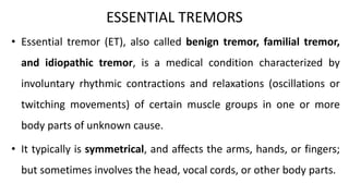 ESSENTIAL TREMORS
• Essential tremor (ET), also called benign tremor, familial tremor,
and idiopathic tremor, is a medical condition characterized by
involuntary rhythmic contractions and relaxations (oscillations or
twitching movements) of certain muscle groups in one or more
body parts of unknown cause.
• It typically is symmetrical, and affects the arms, hands, or fingers;
but sometimes involves the head, vocal cords, or other body parts.
 
