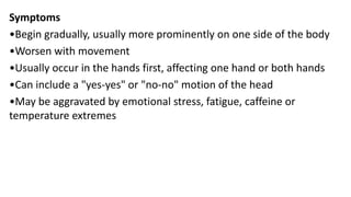 Symptoms
•Begin gradually, usually more prominently on one side of the body
•Worsen with movement
•Usually occur in the hands first, affecting one hand or both hands
•Can include a "yes-yes" or "no-no" motion of the head
•May be aggravated by emotional stress, fatigue, caffeine or
temperature extremes
 