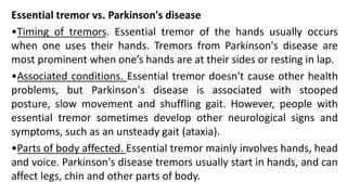 Essential tremor vs. Parkinson's disease
•Timing of tremors. Essential tremor of the hands usually occurs
when one uses their hands. Tremors from Parkinson's disease are
most prominent when one’s hands are at their sides or resting in lap.
•Associated conditions. Essential tremor doesn't cause other health
problems, but Parkinson's disease is associated with stooped
posture, slow movement and shuffling gait. However, people with
essential tremor sometimes develop other neurological signs and
symptoms, such as an unsteady gait (ataxia).
•Parts of body affected. Essential tremor mainly involves hands, head
and voice. Parkinson's disease tremors usually start in hands, and can
affect legs, chin and other parts of body.
 