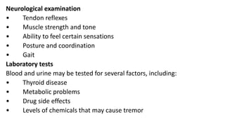 Neurological examination
• Tendon reflexes
• Muscle strength and tone
• Ability to feel certain sensations
• Posture and coordination
• Gait
Laboratory tests
Blood and urine may be tested for several factors, including:
• Thyroid disease
• Metabolic problems
• Drug side effects
• Levels of chemicals that may cause tremor
 