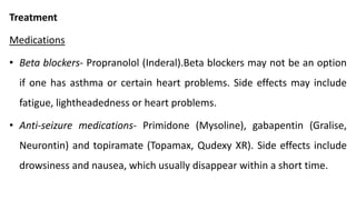 Treatment
Medications
• Beta blockers- Propranolol (Inderal).Beta blockers may not be an option
if one has asthma or certain heart problems. Side effects may include
fatigue, lightheadedness or heart problems.
• Anti-seizure medications- Primidone (Mysoline), gabapentin (Gralise,
Neurontin) and topiramate (Topamax, Qudexy XR). Side effects include
drowsiness and nausea, which usually disappear within a short time.
 