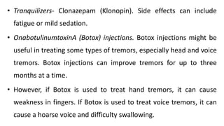 • Tranquilizers- Clonazepam (Klonopin). Side effects can include
fatigue or mild sedation.
• OnabotulinumtoxinA (Botox) injections. Botox injections might be
useful in treating some types of tremors, especially head and voice
tremors. Botox injections can improve tremors for up to three
months at a time.
• However, if Botox is used to treat hand tremors, it can cause
weakness in fingers. If Botox is used to treat voice tremors, it can
cause a hoarse voice and difficulty swallowing.
 