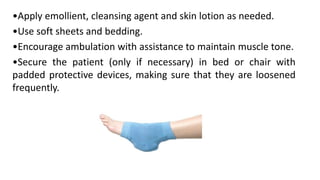 •Apply emollient, cleansing agent and skin lotion as needed.
•Use soft sheets and bedding.
•Encourage ambulation with assistance to maintain muscle tone.
•Secure the patient (only if necessary) in bed or chair with
padded protective devices, making sure that they are loosened
frequently.
 