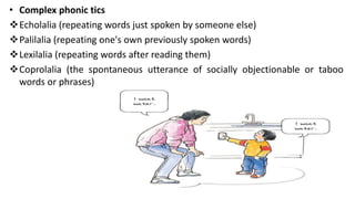 • Complex phonic tics
Echolalia (repeating words just spoken by someone else)
Palilalia (repeating one's own previously spoken words)
Lexilalia (repeating words after reading them)
Coprolalia (the spontaneous utterance of socially objectionable or taboo
words or phrases)
 