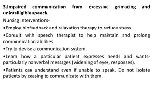 3.Impaired communication from excessive grimacing and
unintelligible speech.
Nursing Interventions-
•Employ biofeedback and relaxation therapy to reduce stress.
•Consult with speech therapist to help maintain and prolong
communication abilities.
•Try to devise a communication system.
•Learn how a particular patient expresses needs and wants-
particularly nonverbal messages (widening of eyes, responses).
•Patients can understand even if unable to speak. Do not isolate
patients by ceasing to communicate with them.
 