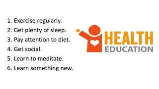1. Exercise regularly.
2. Get plenty of sleep.
3. Pay attention to diet.
4. Get social.
5. Learn to meditate.
6. Learn something new.
 