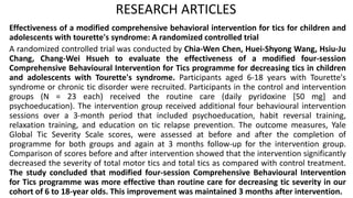 RESEARCH ARTICLES
Effectiveness of a modified comprehensive behavioral intervention for tics for children and
adolescents with tourette's syndrome: A randomized controlled trial
A randomized controlled trial was conducted by Chia-Wen Chen, Huei-Shyong Wang, Hsiu-Ju
Chang, Chang-Wei Hsueh to evaluate the effectiveness of a modified four-session
Comprehensive Behavioural Intervention for Tics programme for decreasing tics in children
and adolescents with Tourette's syndrome. Participants aged 6-18 years with Tourette's
syndrome or chronic tic disorder were recruited. Participants in the control and intervention
groups (N = 23 each) received the routine care (daily pyridoxine [50 mg] and
psychoeducation). The intervention group received additional four behavioural intervention
sessions over a 3-month period that included psychoeducation, habit reversal training,
relaxation training, and education on tic relapse prevention. The outcome measures, Yale
Global Tic Severity Scale scores, were assessed at before and after the completion of
programme for both groups and again at 3 months follow-up for the intervention group.
Comparison of scores before and after intervention showed that the intervention significantly
decreased the severity of total motor tics and total tics as compared with control treatment.
The study concluded that modified four-session Comprehensive Behavioural Intervention
for Tics programme was more effective than routine care for decreasing tic severity in our
cohort of 6 to 18-year olds. This improvement was maintained 3 months after intervention.
 