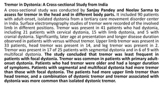 Tremor in Dystonia: A Cross-sectional Study from India
A cross-sectional study was conducted by Sanjay Pandey and Neelav Sarma to
assess for tremor in the head and in different body parts. It included 90 patients
with adult-onset, isolated dystonia from a tertiary care movement disorder center
in India. Surface electromyography studies of tremor were recorded of the involved
limb in different positions. Tremor was present in 41 patients who had dystonia,
including 21 patients with cervical dystonia, 15 with limb dystonia, and 5 with
cranial dystonia. Significantly, later age at presentation and longer disease duration
observed in patients with versus without tremor. Upper limb tremor was present in
33 patients, head tremor was present in 14, and leg tremor was present in 2.
Tremor was present in 17 of 25 patients with segmental dystonia and in 6 of 9 with
multifocal dystonia. The study concluded that tremor was least frequent in
patients with focal dystonia. Tremor was common in patients with primary adult-
onset dystonia. Patients who had tremor were older and had a longer duration
of symptoms. Patients with segmental and multifocal dystonia had more tremor
than those with focal dystonia. The patients had more upper limb tremor than
head tremor, and a combination of dystonic tremor and tremor associated with
dystonia was more common than isolated dystonic tremor.
 