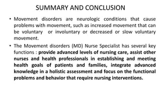 SUMMARY AND CONCLUSION
• Movement disorders are neurologic conditions that cause
problems with movement, such as increased movement that can
be voluntary or involuntary or decreased or slow voluntary
movement.
• The Movement disorders (MD) Nurse Specialist has several key
functions : provide advanced levels of nursing care, assist other
nurses and health professionals in establishing and meeting
health goals of patients and families, integrate advanced
knowledge in a holistic assessment and focus on the functional
problems and behavior that require nursing interventions.
 
