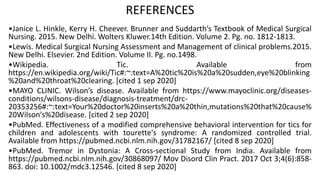 REFERENCES
•Janice L. Hinkle, Kerry H. Cheever. Brunner and Suddarth’s Textbook of Medical Surgical
Nursing. 2015. New Delhi. Wolters Kluwer.14th Edition. Volume 2. Pg. no. 1812-1813.
•Lewis. Medical Surgical Nursing Assessment and Management of clinical problems.2015.
New Delhi. Elsevier. 2nd Edition. Volume II. Pg. no.1498.
•Wikipedia. Tic. Available from
https://en.wikipedia.org/wiki/Tic#:~:text=A%20tic%20is%20a%20sudden,eye%20blinking
%20and%20throat%20clearing. [cited 1 sep 2020]
•MAYO CLINIC. Wilson’s disease. Available from https://www.mayoclinic.org/diseases-
conditions/wilsons-disease/diagnosis-treatment/drc-
20353256#:~:text=Your%20doctor%20inserts%20a%20thin,mutations%20that%20cause%
20Wilson's%20disease. [cited 2 sep 2020]
•PubMed. Effectiveness of a modified comprehensive behavioral intervention for tics for
children and adolescents with tourette's syndrome: A randomized controlled trial.
Available from https://pubmed.ncbi.nlm.nih.gov/31782167/ [cited 8 sep 2020]
•PubMed. Tremor in Dystonia: A Cross-sectional Study from India. Available from
https://pubmed.ncbi.nlm.nih.gov/30868097/ Mov Disord Clin Pract. 2017 Oct 3;4(6):858-
863. doi: 10.1002/mdc3.12546. [cited 8 sep 2020]
 