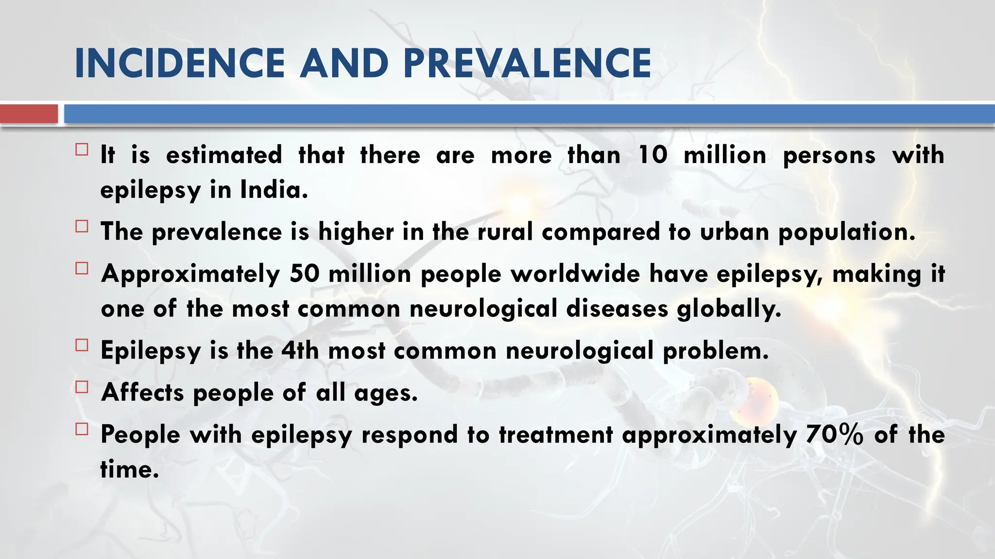 INCIDENCE AND PREVALENCE
 It is estimated that there are more than 10 million persons with
epilepsy in India.
 The prevalence is higher in the rural compared to urban population.
 Approximately 50 million people worldwide have epilepsy, making it
one of the most common neurological diseases globally.
 Epilepsy is the 4th most common neurological problem.
 Affects people of all ages.
 People with epilepsy respond to treatment approximately 70% of the
time.
 
