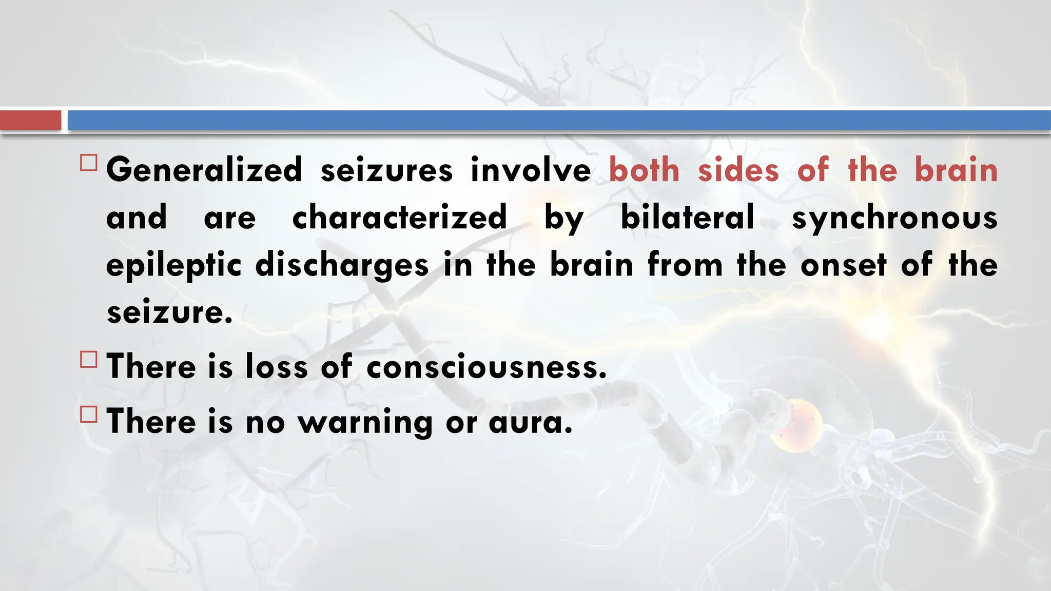  Generalized seizures involve both sides of the brain
and are characterized by bilateral synchronous
epileptic discharges in the brain from the onset of the
seizure.
 There is loss of consciousness.
 There is no warning or aura.
 