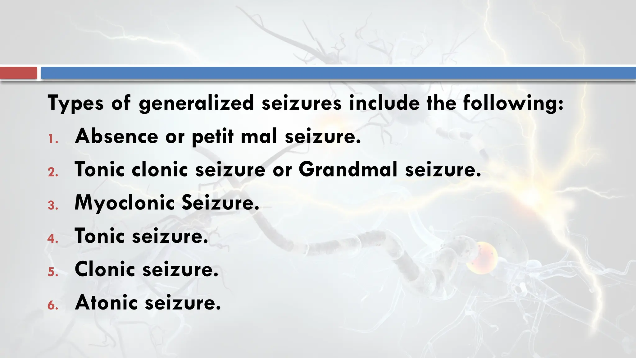 Types of generalized seizures include the following:
1. Absence or petit mal seizure.
2. Tonic clonic seizure or Grandmal seizure.
3. Myoclonic Seizure.
4. Tonic seizure.
5. Clonic seizure.
6. Atonic seizure.
 
