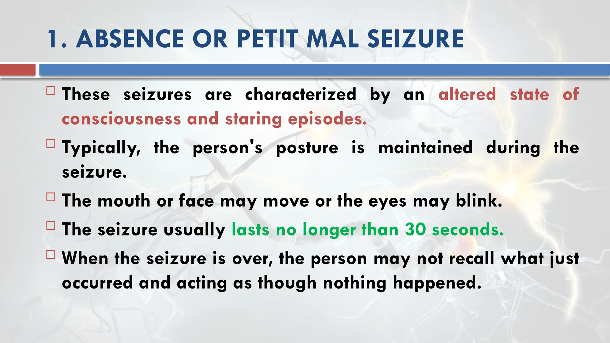1. ABSENCE OR PETIT MAL SEIZURE
 These seizures are characterized by an altered state of
consciousness and staring episodes.
 Typically, the person's posture is maintained during the
seizure.
 The mouth or face may move or the eyes may blink.
 The seizure usually lasts no longer than 30 seconds.
 When the seizure is over, the person may not recall what just
occurred and acting as though nothing happened.
 
