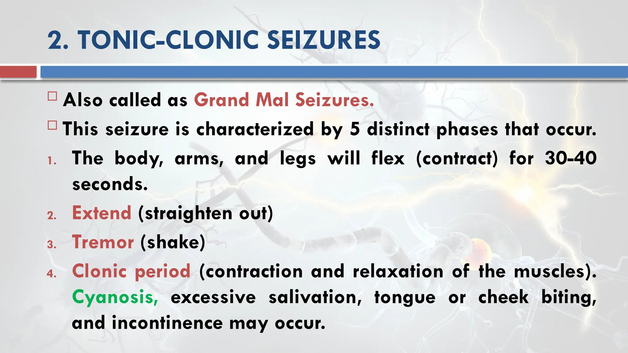 2. TONIC-CLONIC SEIZURES
 Also called as Grand Mal Seizures.
 This seizure is characterized by 5 distinct phases that occur.
1. The body, arms, and legs will flex (contract) for 30-40
seconds.
2. Extend (straighten out)
3. Tremor (shake)
4. Clonic period (contraction and relaxation of the muscles).
Cyanosis, excessive salivation, tongue or cheek biting,
and incontinence may occur.
 