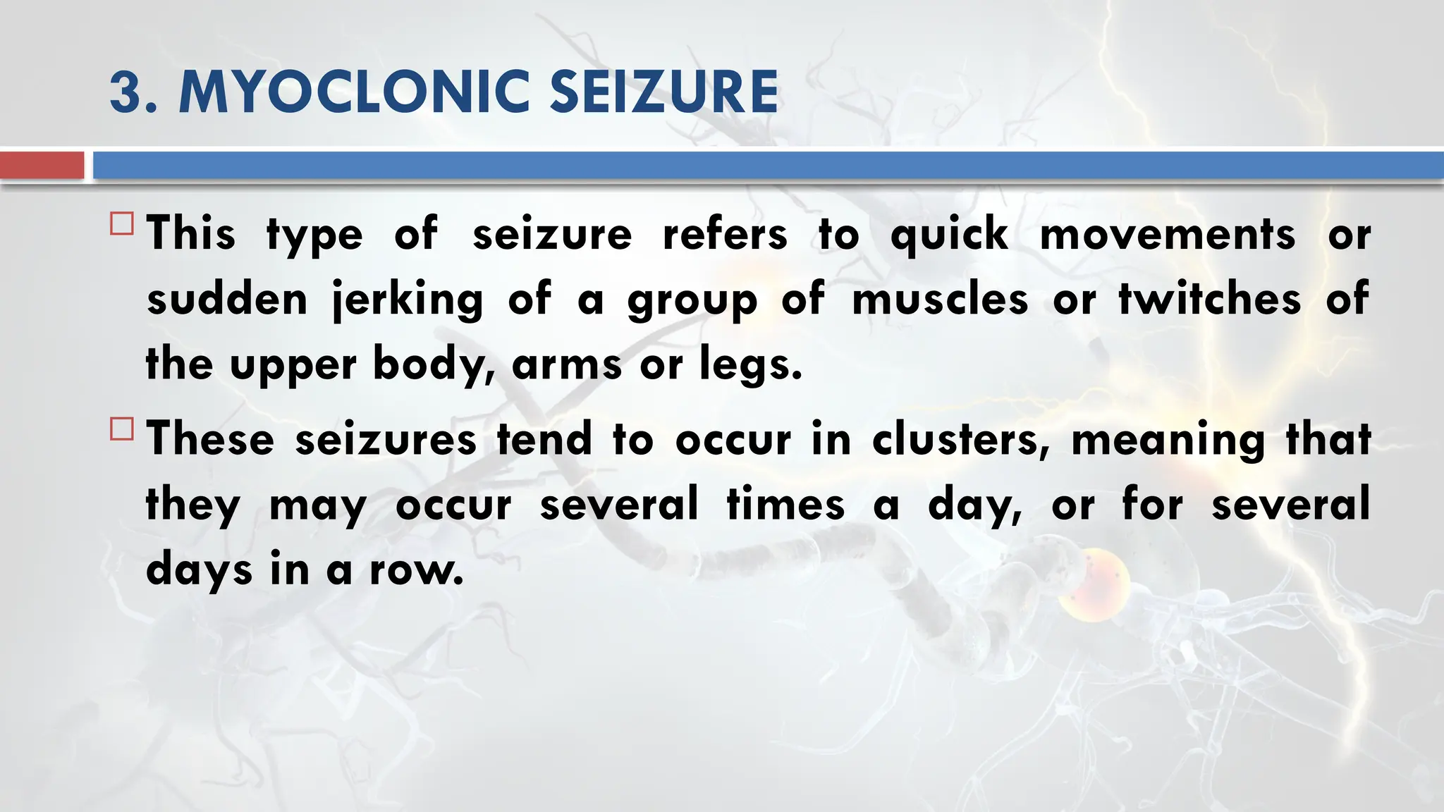 3. MYOCLONIC SEIZURE
 This type of seizure refers to quick movements or
sudden jerking of a group of muscles or twitches of
the upper body, arms or legs.
 These seizures tend to occur in clusters, meaning that
they may occur several times a day, or for several
days in a row.
 
