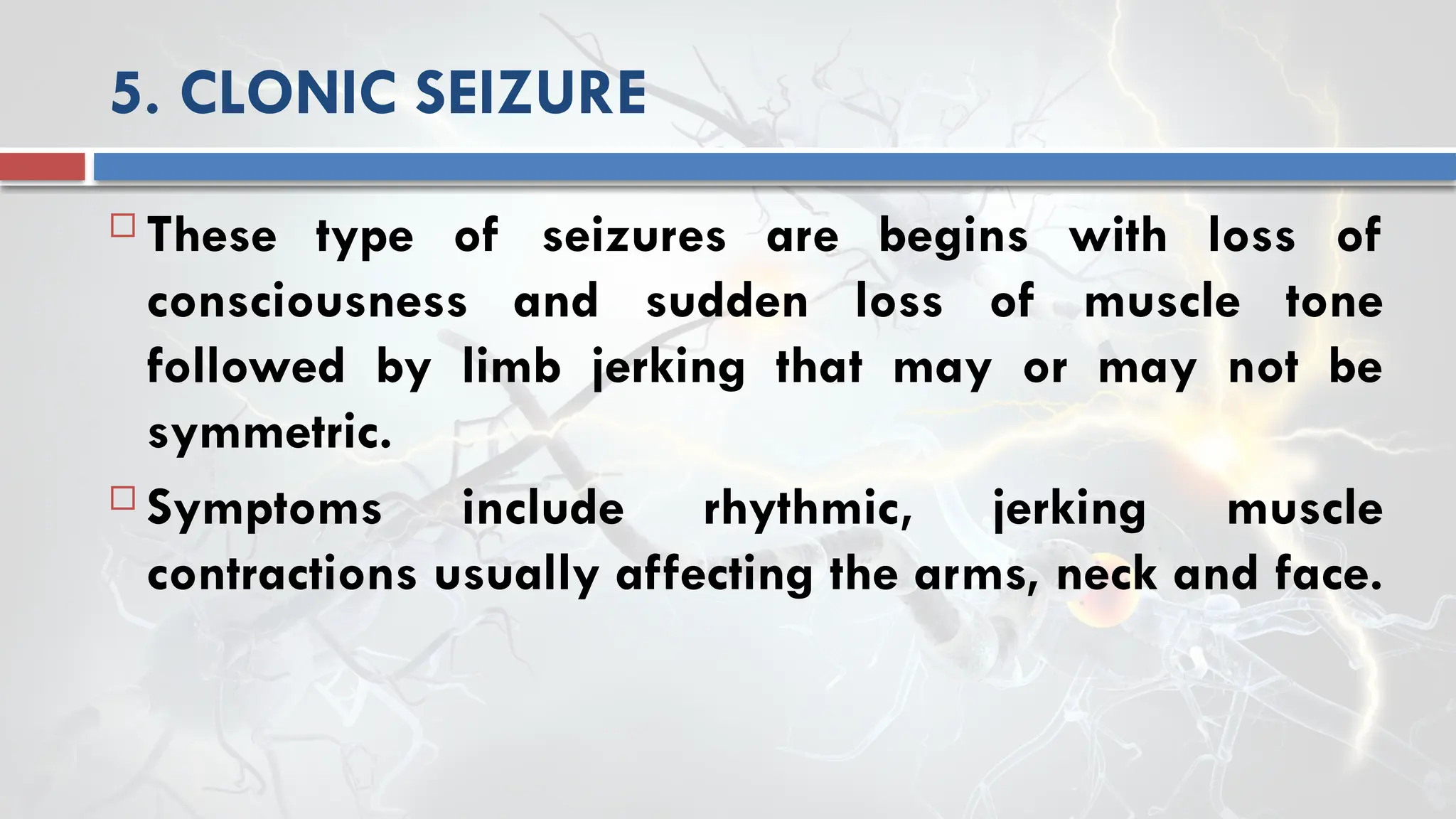 5. CLONIC SEIZURE
 These type of seizures are begins with loss of
consciousness and sudden loss of muscle tone
followed by limb jerking that may or may not be
symmetric.
 Symptoms include rhythmic, jerking muscle
contractions usually affecting the arms, neck and face.
 