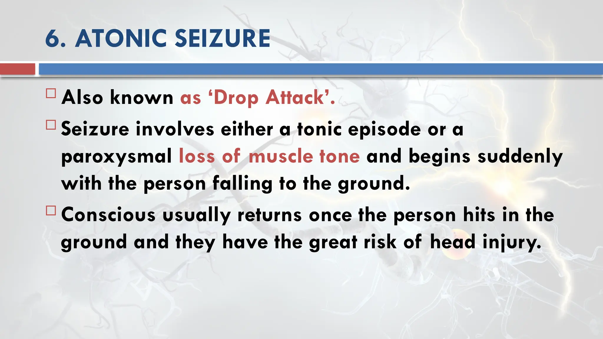 6. ATONIC SEIZURE
 Also known as ‘Drop Attack’.
 Seizure involves either a tonic episode or a
paroxysmal loss of muscle tone and begins suddenly
with the person falling to the ground.
 Conscious usually returns once the person hits in the
ground and they have the great risk of head injury.
 