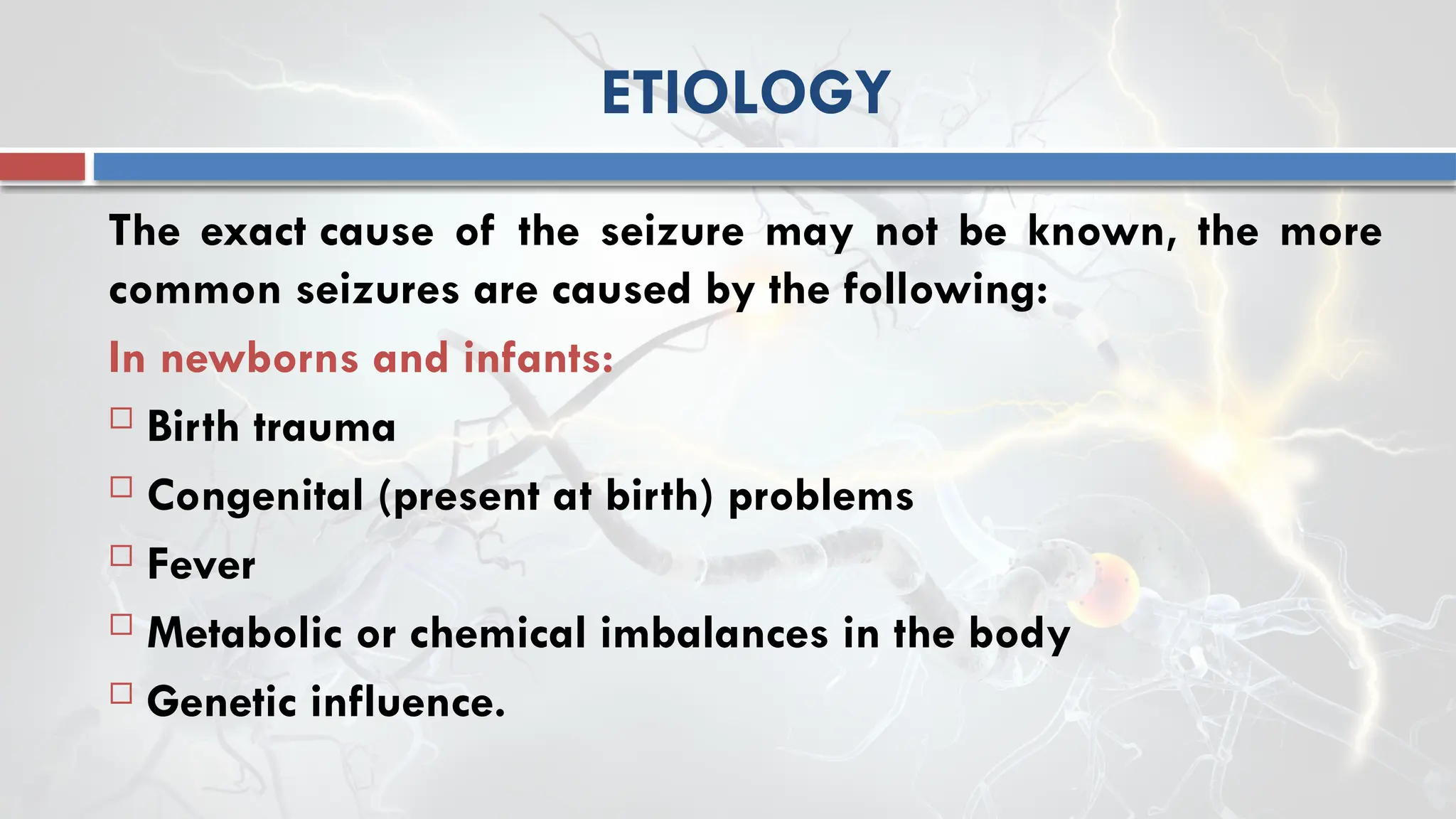 ETIOLOGY
The exact cause of the seizure may not be known, the more
common seizures are caused by the following:
In newborns and infants:
 Birth trauma
 Congenital (present at birth) problems
 Fever
 Metabolic or chemical imbalances in the body
 Genetic influence.
 