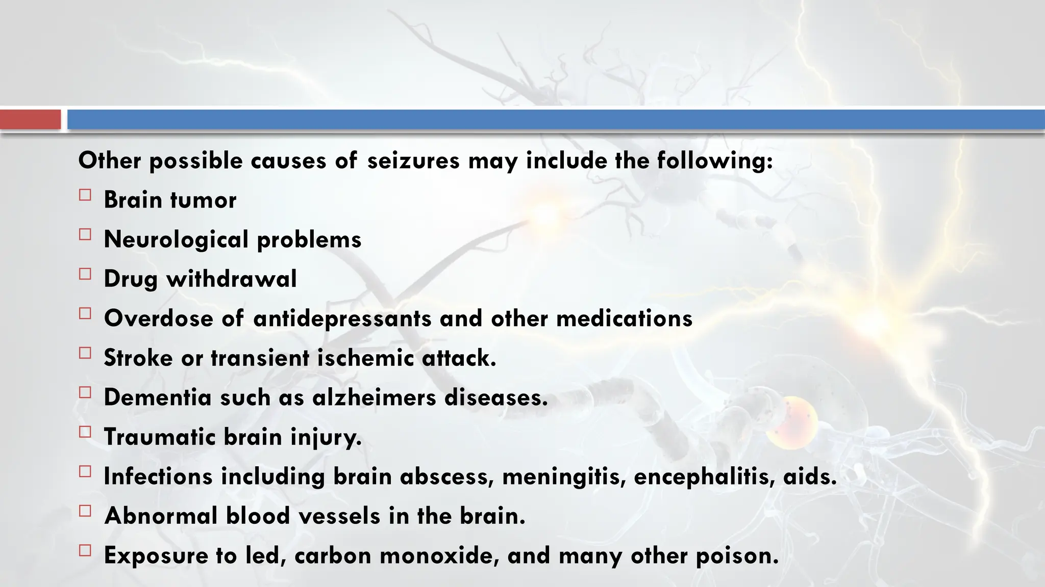 Other possible causes of seizures may include the following:
 Brain tumor
 Neurological problems
 Drug withdrawal
 Overdose of antidepressants and other medications
 Stroke or transient ischemic attack.
 Dementia such as alzheimers diseases.
 Traumatic brain injury.
 Infections including brain abscess, meningitis, encephalitis, aids.
 Abnormal blood vessels in the brain.
 Exposure to led, carbon monoxide, and many other poison.
 