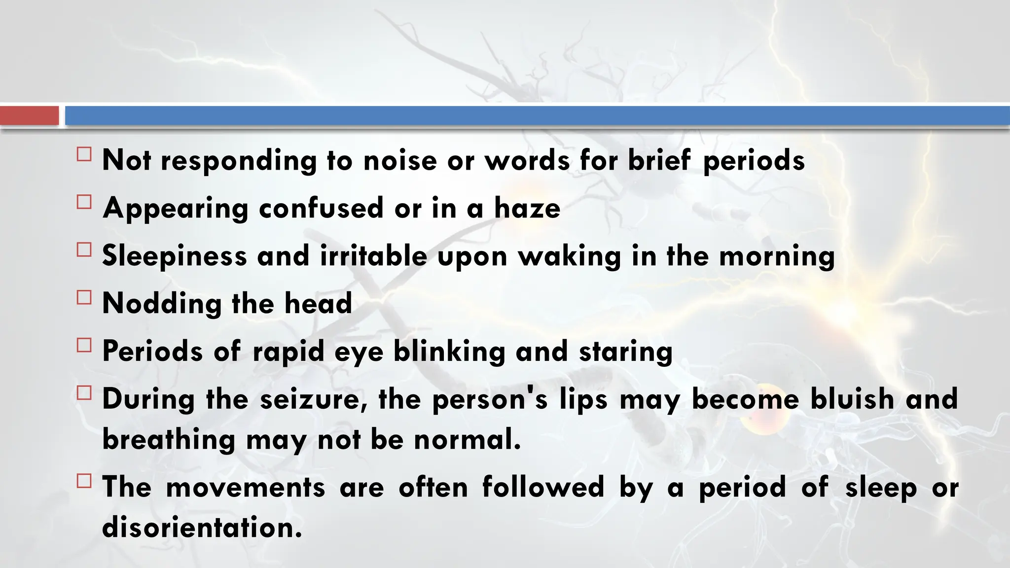  Not responding to noise or words for brief periods
 Appearing confused or in a haze
 Sleepiness and irritable upon waking in the morning
 Nodding the head
 Periods of rapid eye blinking and staring
 During the seizure, the person's lips may become bluish and
breathing may not be normal.
 The movements are often followed by a period of sleep or
disorientation.
 