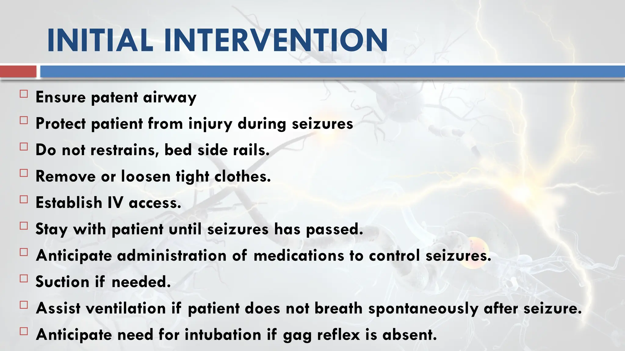 INITIAL INTERVENTION
 Ensure patent airway
 Protect patient from injury during seizures
 Do not restrains, bed side rails.
 Remove or loosen tight clothes.
 Establish IV access.
 Stay with patient until seizures has passed.
 Anticipate administration of medications to control seizures.
 Suction if needed.
 Assist ventilation if patient does not breath spontaneously after seizure.
 Anticipate need for intubation if gag reflex is absent.
 