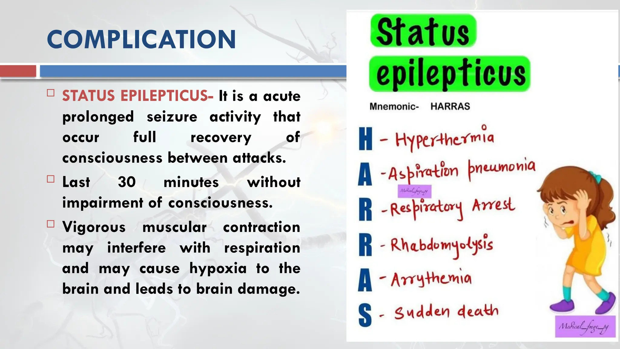 COMPLICATION
 STATUS EPILEPTICUS- It is a acute
prolonged seizure activity that
occur full recovery of
consciousness between attacks.
 Last 30 minutes without
impairment of consciousness.
 Vigorous muscular contraction
may interfere with respiration
and may cause hypoxia to the
brain and leads to brain damage.
 