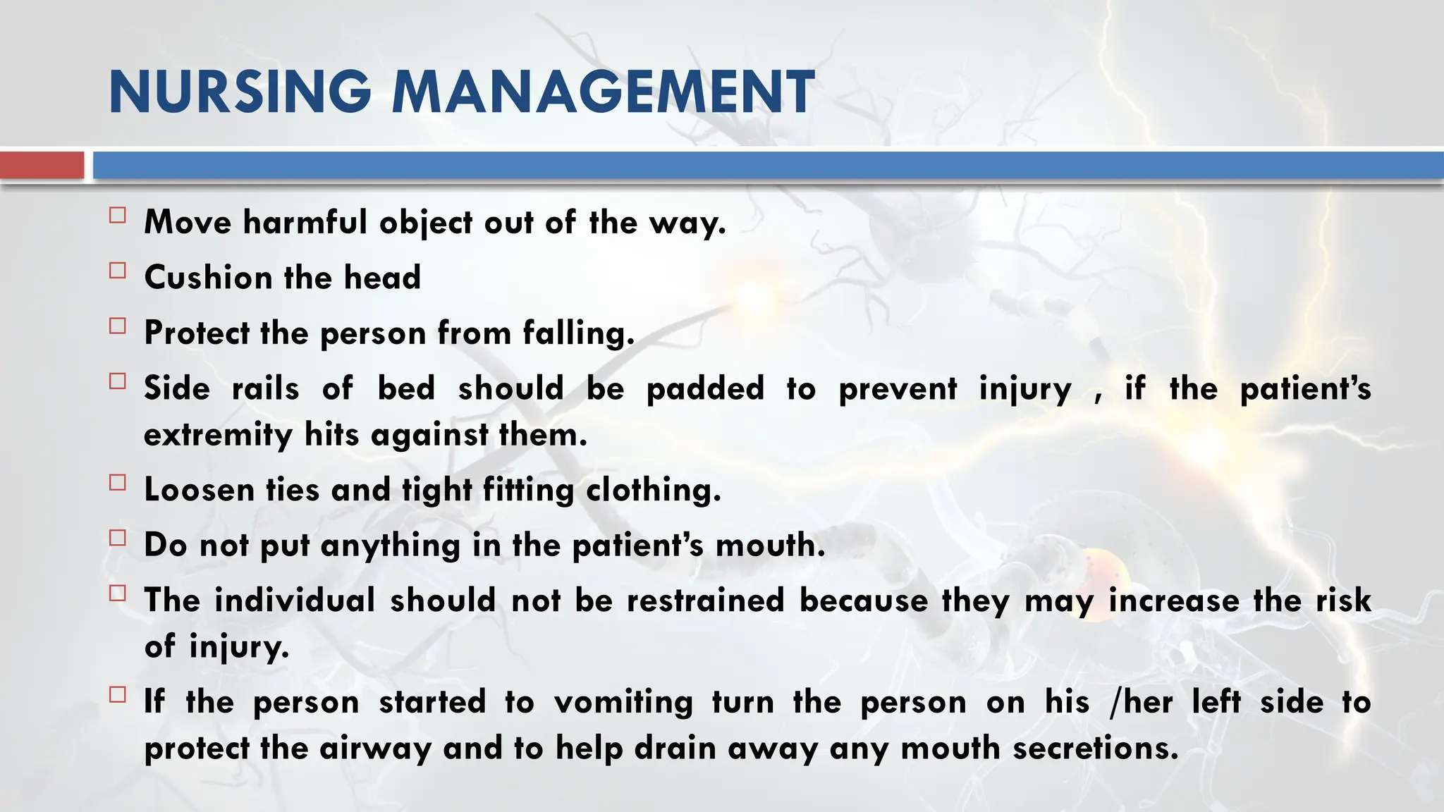 NURSING MANAGEMENT
 Move harmful object out of the way.
 Cushion the head
 Protect the person from falling.
 Side rails of bed should be padded to prevent injury , if the patient’s
extremity hits against them.
 Loosen ties and tight fitting clothing.
 Do not put anything in the patient’s mouth.
 The individual should not be restrained because they may increase the risk
of injury.
 If the person started to vomiting turn the person on his /her left side to
protect the airway and to help drain away any mouth secretions.
 