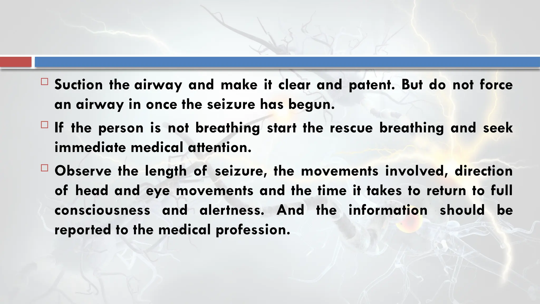  Suction the airway and make it clear and patent. But do not force
an airway in once the seizure has begun.
 If the person is not breathing start the rescue breathing and seek
immediate medical attention.
 Observe the length of seizure, the movements involved, direction
of head and eye movements and the time it takes to return to full
consciousness and alertness. And the information should be
reported to the medical profession.
 