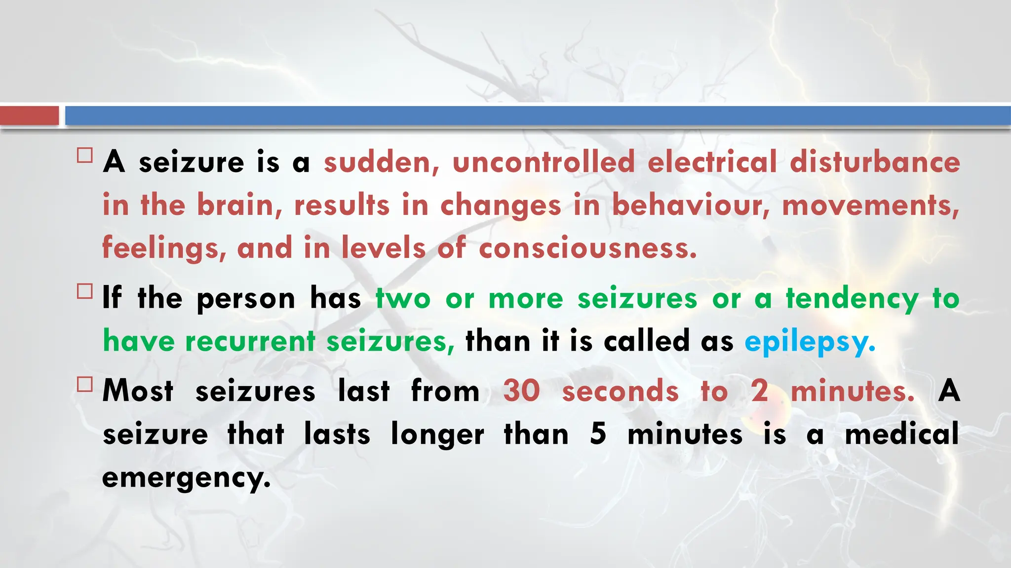  A seizure is a sudden, uncontrolled electrical disturbance
in the brain, results in changes in behaviour, movements,
feelings, and in levels of consciousness.
 If the person has two or more seizures or a tendency to
have recurrent seizures, than it is called as epilepsy.
 Most seizures last from 30 seconds to 2 minutes. A
seizure that lasts longer than 5 minutes is a medical
emergency.
 