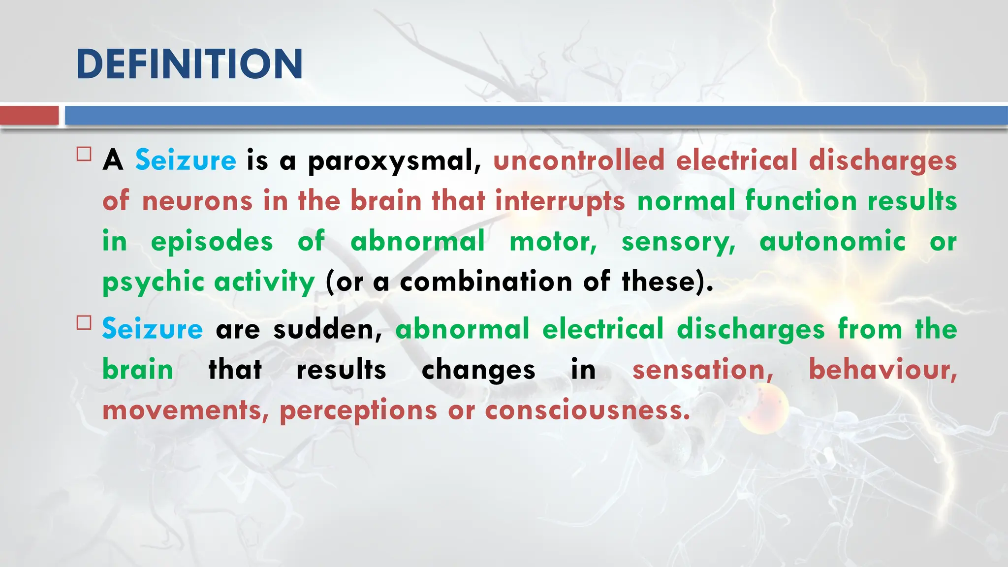 DEFINITION
 A Seizure is a paroxysmal, uncontrolled electrical discharges
of neurons in the brain that interrupts normal function results
in episodes of abnormal motor, sensory, autonomic or
psychic activity (or a combination of these).
 Seizure are sudden, abnormal electrical discharges from the
brain that results changes in sensation, behaviour,
movements, perceptions or consciousness.
 