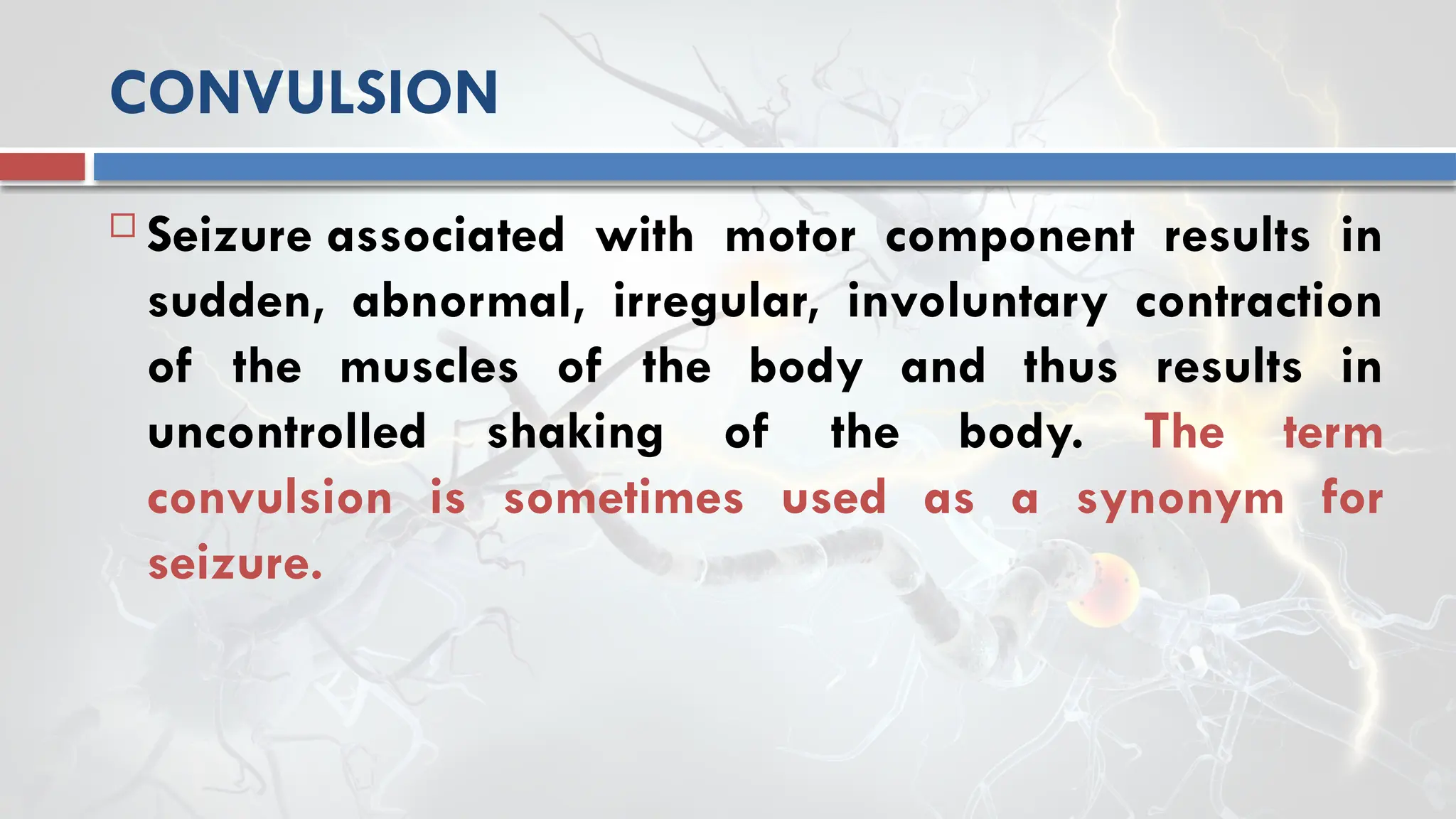 CONVULSION
 Seizure associated with motor component results in
sudden, abnormal, irregular, involuntary contraction
of the muscles of the body and thus results in
uncontrolled shaking of the body. The term
convulsion is sometimes used as a synonym for
seizure.
 