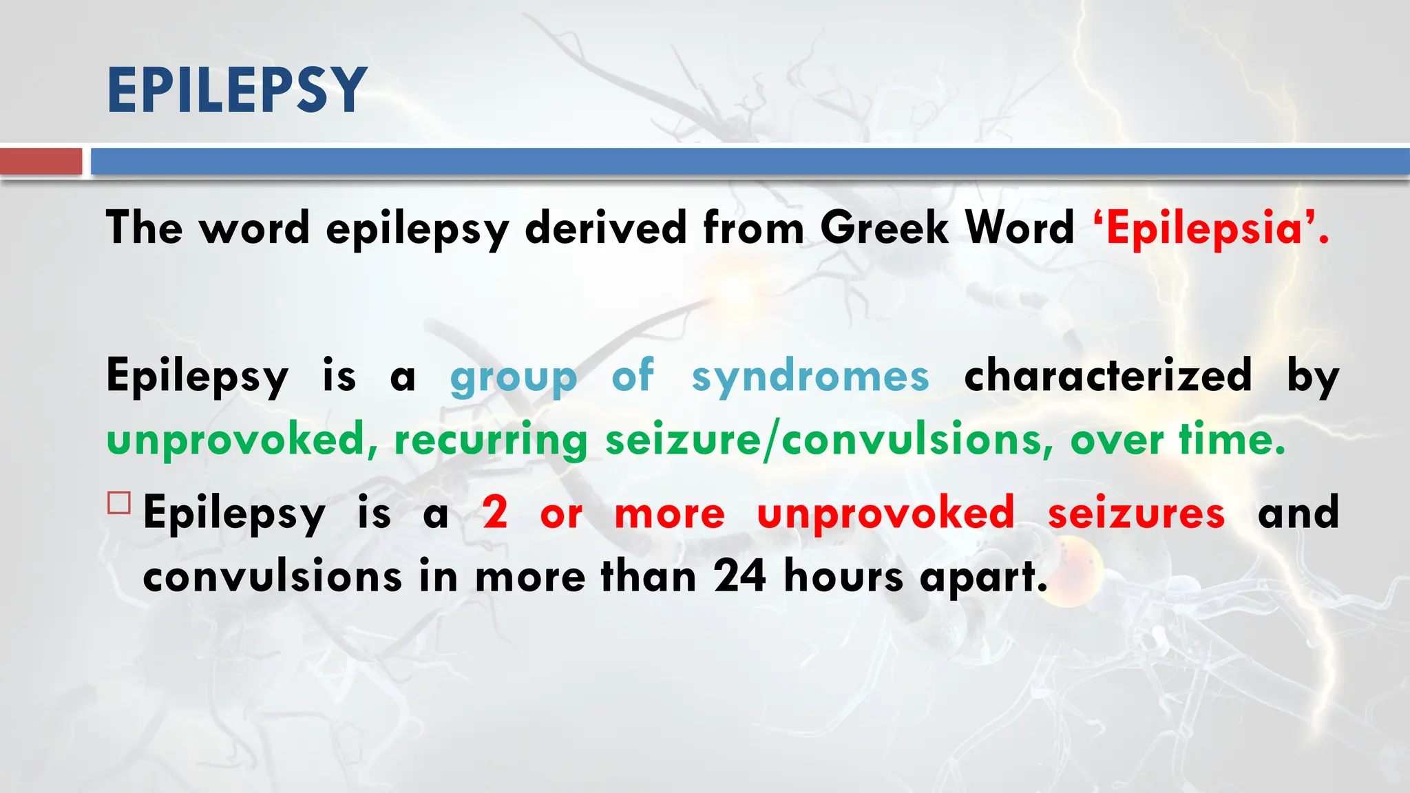EPILEPSY
The word epilepsy derived from Greek Word ‘Epilepsia’.
Epilepsy is a group of syndromes characterized by
unprovoked, recurring seizure/convulsions, over time.
 Epilepsy is a 2 or more unprovoked seizures and
convulsions in more than 24 hours apart.
 