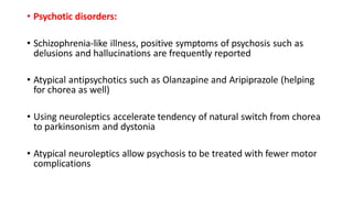 • Psychotic disorders:
• Schizophrenia-like illness, positive symptoms of psychosis such as
delusions and hallucinations are frequently reported
• Atypical antipsychotics such as Olanzapine and Aripiprazole (helping
for chorea as well)
• Using neuroleptics accelerate tendency of natural switch from chorea
to parkinsonism and dystonia
• Atypical neuroleptics allow psychosis to be treated with fewer motor
complications
 