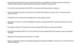 • Frequently accompanied by a wide range of psychiatric comorbidities, including obsessive-compulsive
disorder (OCD), attention deficit hyperactivity disorder (ADHD), and depression
• Tics neither decreased with onset of PD nor worsened with Dopamimetic treatment
• Tics are not exclusively due to functional over activity of the dopamine system, but must involve other
systems as well
• TS+OCD has more substantial comorbidity than either diagnosis alone
• OCD and TS may share a common biological substrate, accompanying OCD is often the principal source of
disability
• First degree relatives of TS patients may have isolated OCD without a movement disorder
• The phenomenology of OCD in TS is very similar to that of isolated OCD, with complex rituals and complex
checking
• Repetitive hand washing is less common in TS+OCD
• There is a paucity of evidence-based data regarding the efficacy of different medications in the treatment of
Tourette syndrome
 