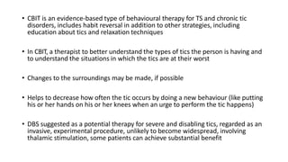 • CBIT is an evidence-based type of behavioural therapy for TS and chronic tic
disorders, includes habit reversal in addition to other strategies, including
education about tics and relaxation techniques
• In CBIT, a therapist to better understand the types of tics the person is having and
to understand the situations in which the tics are at their worst
• Changes to the surroundings may be made, if possible
• Helps to decrease how often the tic occurs by doing a new behaviour (like putting
his or her hands on his or her knees when an urge to perform the tic happens)
• DBS suggested as a potential therapy for severe and disabling tics, regarded as an
invasive, experimental procedure, unlikely to become widespread, involving
thalamic stimulation, some patients can achieve substantial benefit
 