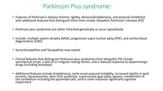 Parkinson Plus syndrome:
• Features of Parkinson's disease (tremor, rigidity, akinesia/bradykinesia, and postural instability)
with additional features that distinguish them from simple idiopathic Parkinson's disease (PD)
• Parkinson-plus syndromes are either inherited genetically or occur sporadically
• Include: multiple system atrophy (MSA), progressive supra nuclear palsy (PSP), and cortico-basal
degeneration (CBD)
• Synucleinopathies and Tauopathies may coexist
• Clinical features that distinguish Parkinson-plus syndromes from idiopathic PD include
symmetrical onset, a lack of or irregular resting tremor, and a reduced response to dopaminergic
drugs (including levodopa)
• Additional features include bradykinesia, early-onset postural instability, increased rigidity in axial
muscles, dysautonomia, alien limb syndrome, supranuclear gaze palsy, apraxia, involvement of
the cerebellum including the pyramidal cells, and in some instances significant cognitive
impairment
 